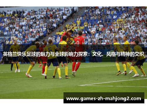 英格兰快乐足球的魅力与全球影响力探索:文化、风格与精神的交织 英格兰快乐足球的魅力与全球影响力探索:文化、风格与精神的交织