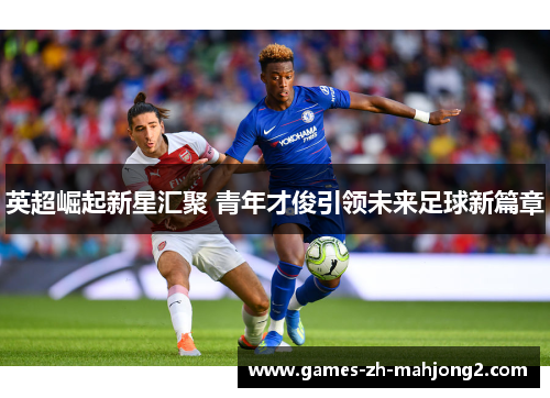 英超崛起新星汇聚 青年才俊引领未来足球新篇章
