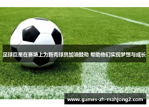 足球巨星在赛场上为新秀球员加油鼓劲 帮助他们实现梦想与成长