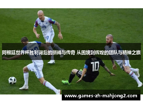 阿根廷世界杯胜利背后的拼搏与传奇 从困境到辉煌的团队与精神之旅