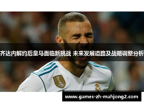 齐达内解约后皇马面临新挑战 未来发展道路及战略调整分析