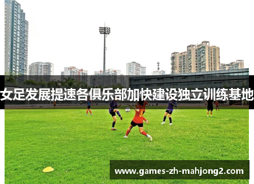 女足发展提速各俱乐部加快建设独立训练基地