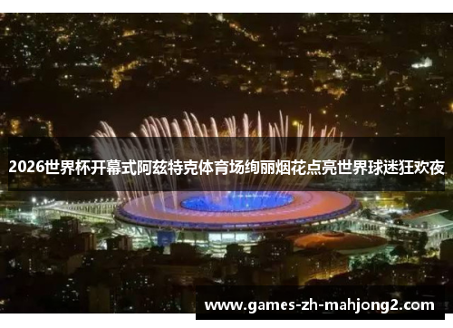 2026世界杯开幕式阿兹特克体育场绚丽烟花点亮世界球迷狂欢夜