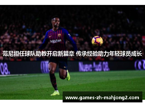 范尼担任球队助教开启新篇章 传承经验助力年轻球员成长