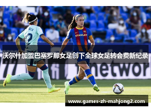 沃尔什加盟巴塞罗那女足创下全球女足转会费新纪录