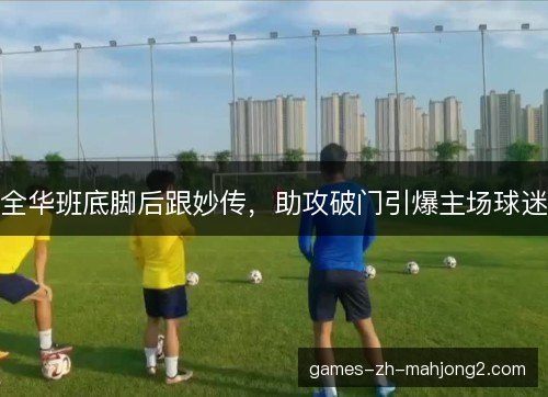全华班底脚后跟妙传,助攻破门引爆主场球迷 全华班底脚后跟妙传,助攻破门引爆主场球迷