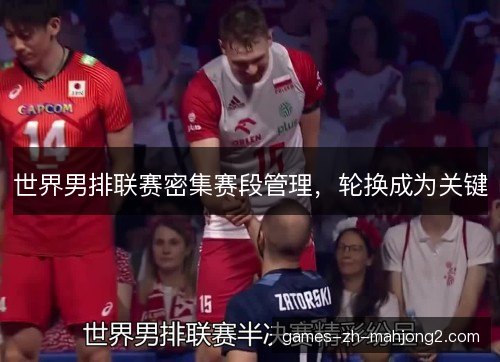 世界男排联赛密集赛段管理,轮换成为关键 世界男排联赛密集赛段管理,轮换成为关键